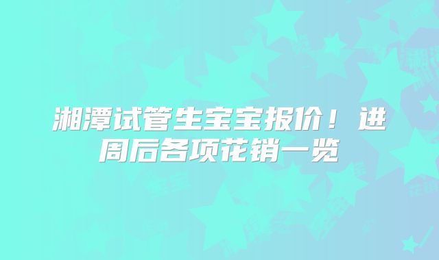 湘潭试管生宝宝报价!进周后各项花销一览