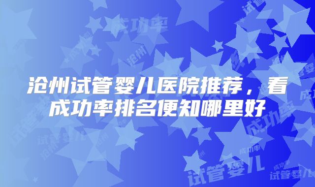 沧州试管婴儿医院推荐,看成功率排名便知哪里好