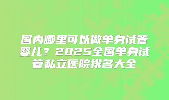 国内哪里可以做单身试管婴儿？2025全国单身试管私立医院排名大全