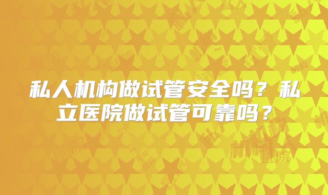 私人机构做试管安全吗？私立医院做试管可靠吗？