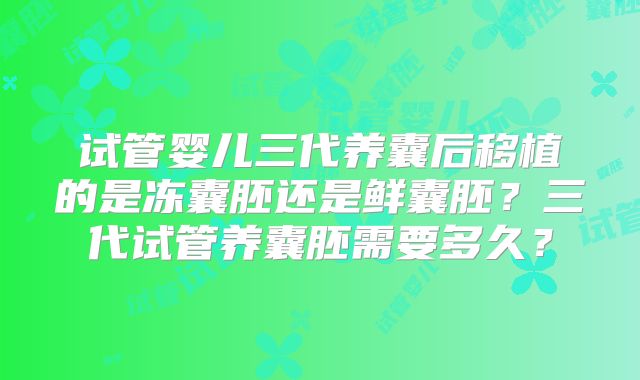 试管婴儿三代养囊后移植的是冻囊胚还是鲜囊胚？三代试管养囊胚需要多久？