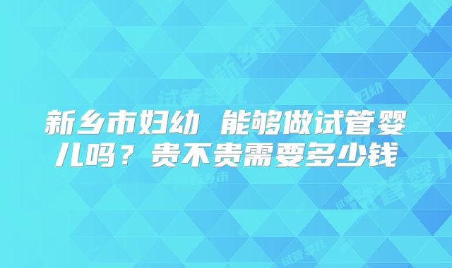 新乡市妇幼 能够做试管婴儿吗？贵不贵需要多少钱