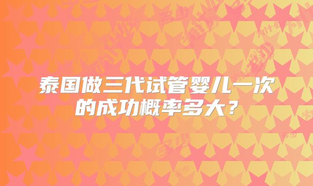 泰国做三代试管婴儿一次的成功概率多大?