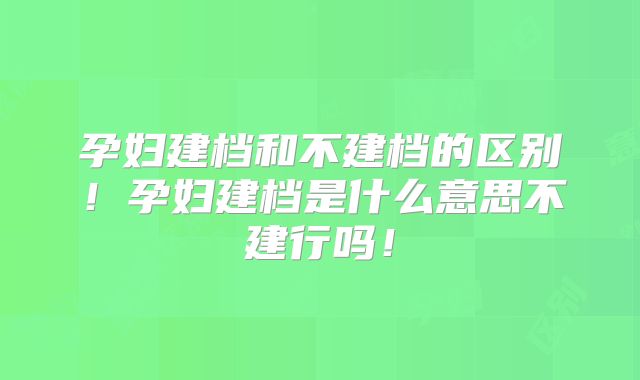 孕妇建档和不建档的区别！孕妇建档是什么意思不建行吗！