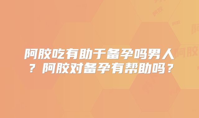 阿胶吃有助于备孕吗男人？阿胶对备孕有帮助吗？