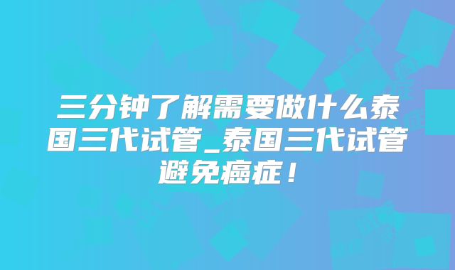三分钟了解需要做什么泰国三代试管_泰国三代试管避免癌症!