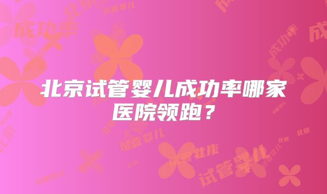 北京试管婴儿成功率哪家医院领跑？