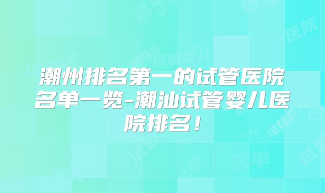 潮州排名第一的试管医院名单一览-潮汕试管婴儿医院排名!