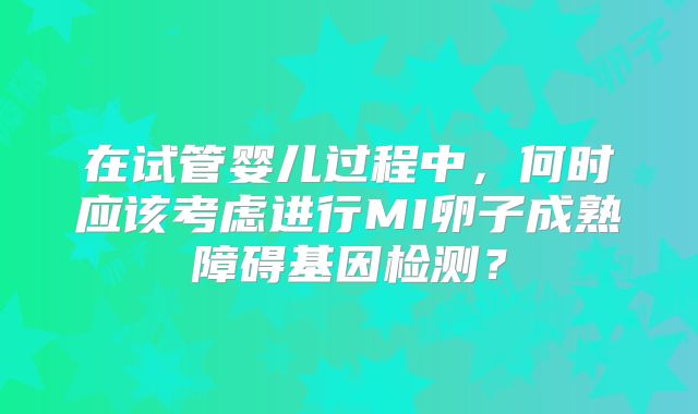 在试管婴儿过程中，何时应该考虑进行MI卵子成熟障碍基因检测？