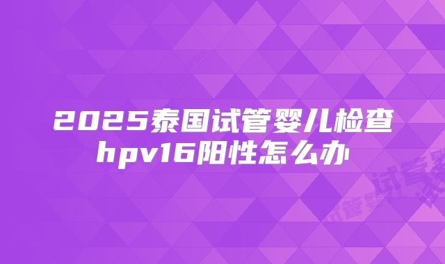 2025泰国试管婴儿检查hpv16阳性怎么办
