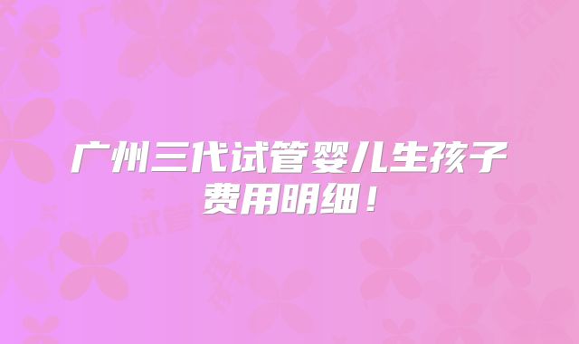 广州三代试管婴儿生孩子费用明细!