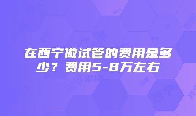 在西宁做试管的费用是多少？费用5-8万左右