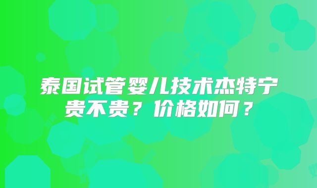 泰国试管婴儿技术杰特宁贵不贵?价格如何?