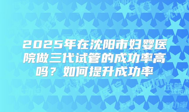 2025年在沈阳市妇婴医院做三代试管的成功率高吗？如何提升成功率