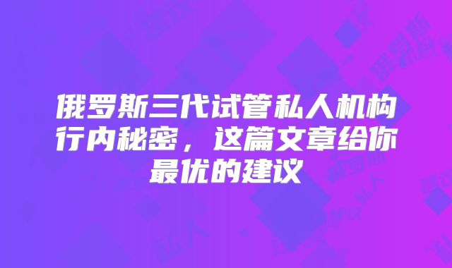 俄罗斯三代试管私人机构行内秘密，这篇文章给你最优的建议