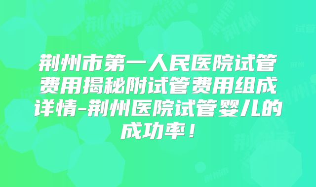 荆州市第一人民医院试管费用揭秘附试管费用组成详情-荆州医院试管婴儿的成功率!