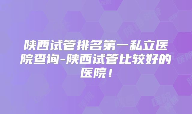 陕西试管排名第一私立医院查询-陕西试管比较好的医院!
