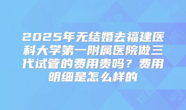 2025年无结婚去福建医科大学第一附属医院做三代试管的费用贵吗？费用明细是怎么样的