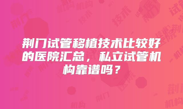 荆门试管移植技术比较好的医院汇总,私立试管机构靠谱吗?