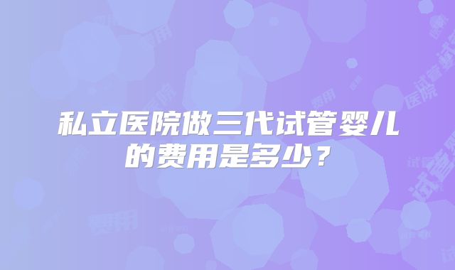 私立医院做三代试管婴儿的费用是多少?