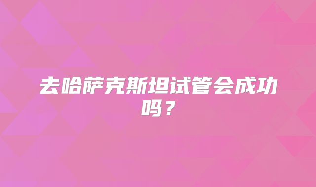 去哈萨克斯坦试管会成功吗？