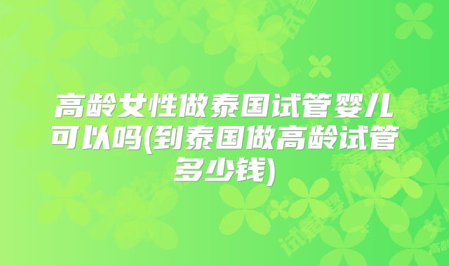 高龄女性做泰国试管婴儿可以吗(到泰国做高龄试管多少钱)