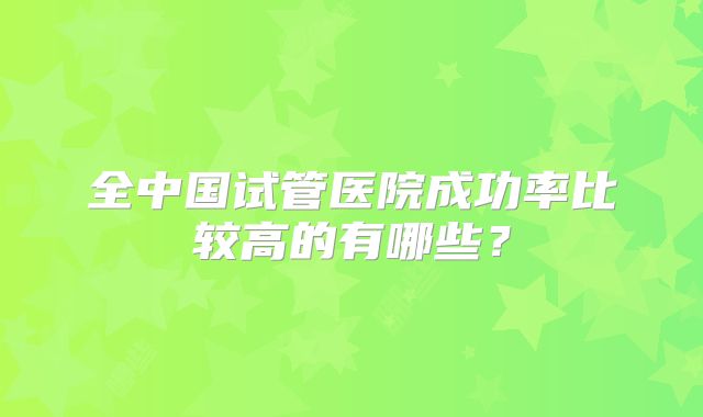 全中国试管医院成功率比较高的有哪些？