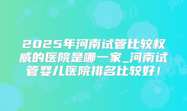 2025年河南试管比较权威的医院是哪一家_河南试管婴儿医院排名比较好!