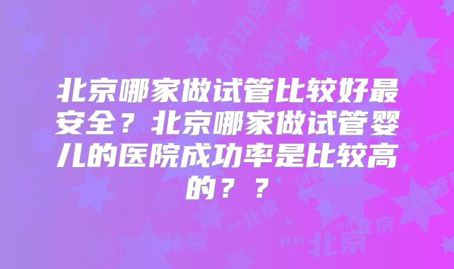 北京哪家做试管比较好最安全？北京哪家做试管婴儿的医院成功率是比较高的？？