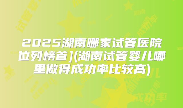 2025湖南哪家试管医院位列榜首](湖南试管婴儿哪里做得成功率比较高)