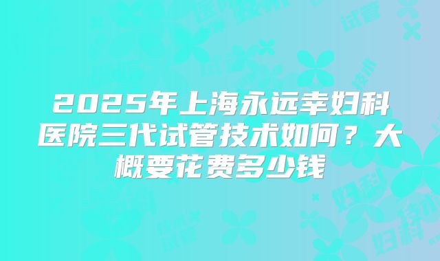 2025年上海永远幸妇科医院三代试管技术如何？大概要花费多少钱