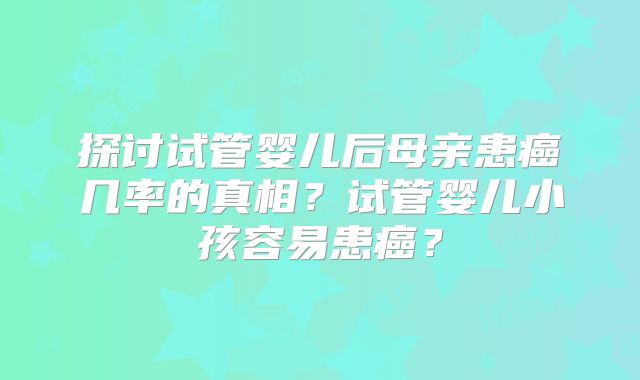 探讨试管婴儿后母亲患癌几率的真相？试管婴儿小孩容易患癌？