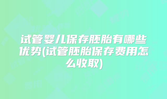 试管婴儿保存胚胎有哪些优势(试管胚胎保存费用怎么收取)