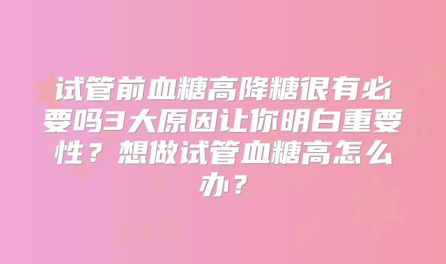 试管前血糖高降糖很有必要吗3大原因让你明白重要性?想做试管血糖高怎么办?