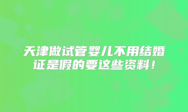 天津做试管婴儿不用结婚证是假的要这些资料!