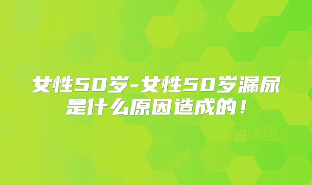 女性50岁-女性50岁漏尿是什么原因造成的！