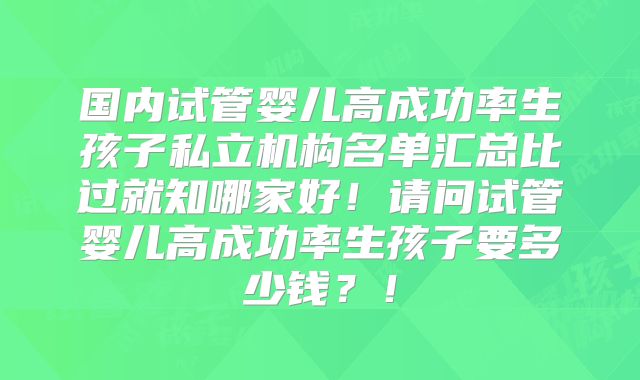 国内试管婴儿高成功率生孩子私立机构名单汇总比过就知哪家好!请问试管婴儿高成功率生孩子要多少钱?!
