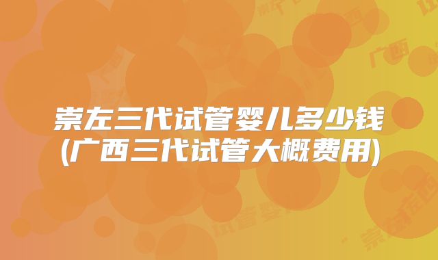 崇左三代试管婴儿多少钱(广西三代试管大概费用)