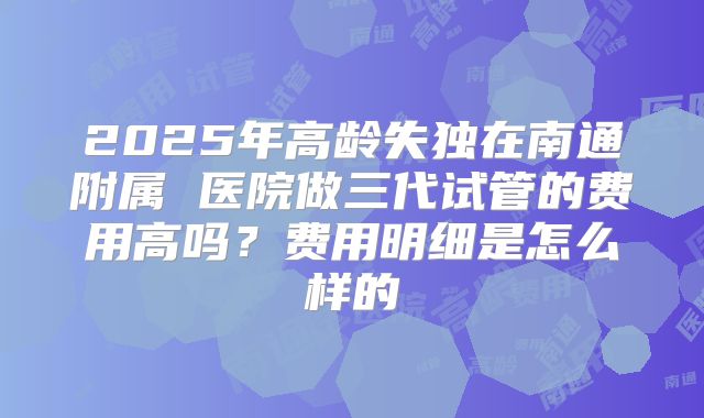 2025年高龄失独在南通附属 医院做三代试管的费用高吗？费用明细是怎么样的
