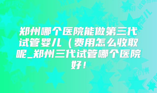 郑州哪个医院能做第三代试管婴儿（费用怎么收取呢_郑州三代试管哪个医院好！