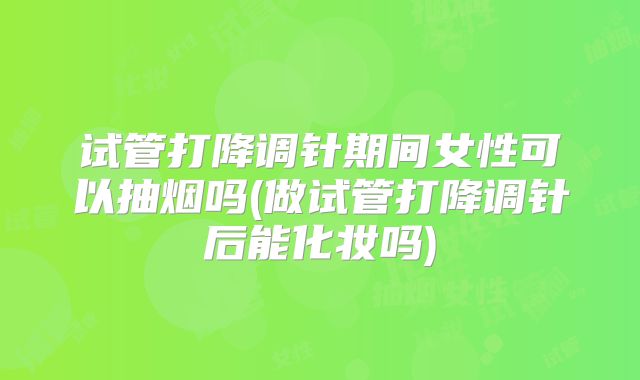 试管打降调针期间女性可以抽烟吗(做试管打降调针后能化妆吗)