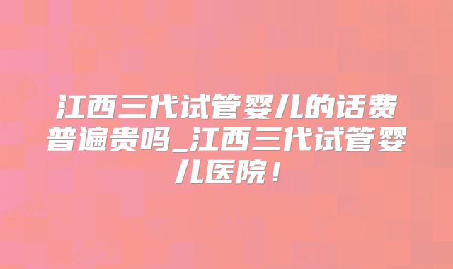 江西三代试管婴儿的话费普遍贵吗_江西三代试管婴儿医院！