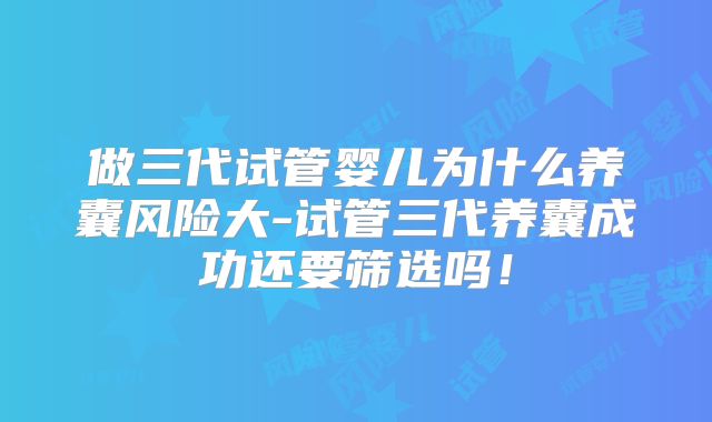 做三代试管婴儿为什么养囊风险大-试管三代养囊成功还要筛选吗！