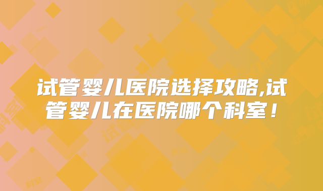 试管婴儿医院选择攻略,试管婴儿在医院哪个科室！