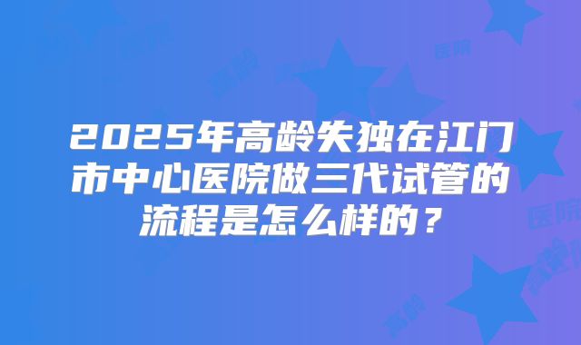 2025年高龄失独在江门市中心医院做三代试管的流程是怎么样的?