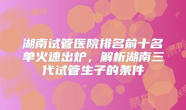 湖南试管医院排名前十名单火速出炉,解析湖南三代试管生子的条件