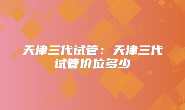 天津三代试管:天津三代试管价位多少