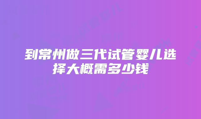 到常州做三代试管婴儿选择大概需多少钱