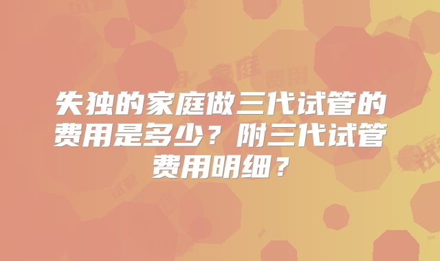 失独的家庭做三代试管的费用是多少？附三代试管费用明细？