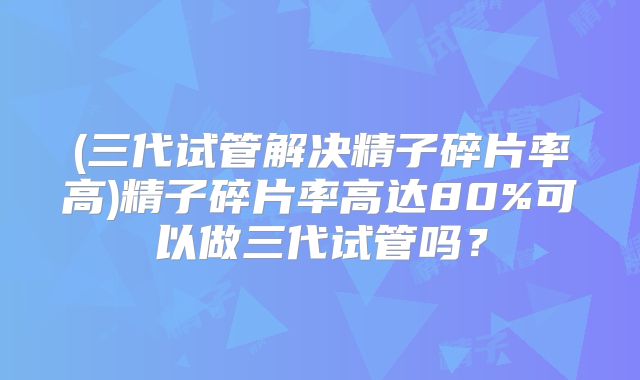 (三代试管解决精子碎片率高)精子碎片率高达80%可以做三代试管吗?